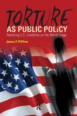 Torture as Public Policy: Restoring U.S. Credibility on the World Stage by James P. Pfiffner
