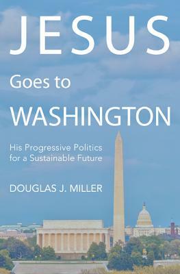 Jesus Goes to Washington: His Progressive Politics for a Sustainable Future by Douglas J. Miller