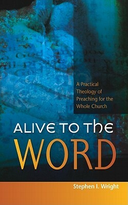 Alive to the Word: A Practical Theology of Preaching for the Whole Church by Stephen Wright