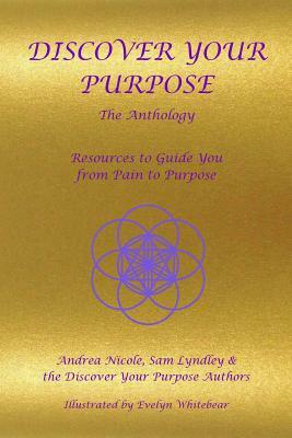 Discover Your Purpose - The Anthology: Resources to Guide you from Pain to Purpose by Andrea Nicole, Sam Lyndley, Evelyn Whitebear