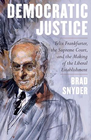 Democratic Justice: Felix Frankfurter, the Supreme Court, and the Making of the Liberal Establishment by Brad Snyder