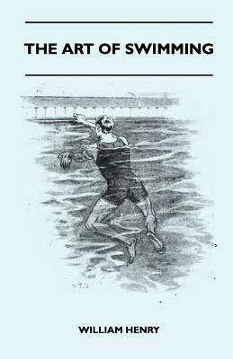The Art Of Swimming - Containing Some Tips On: The Breast-Stroke, The Leg Stroke, The Arm Movements, The Side Stroke And Swimming On Your Back by William Henry