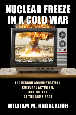 Nuclear Freeze in a Cold War: The Reagan Administration, Cultural Activism, and the End of the Arms Race by William Knoblauch