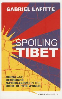 Spoiling Tibet: China and Resource Nationalism on the Roof of the World by Gabriel Lafitte