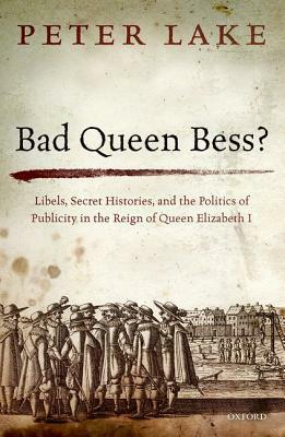 Bad Queen Bess?: Libels, Secret Histories and the Politics of Publicity in the Reign of Queen Elizabeth I by Peter Lake