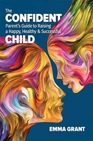 The Confident Parent's Guide to Raising a Happy, Healthy & Successful Child by Emma Grant