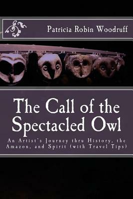 The Call of the Spectacled Owl: An Artist's Journey thru History, the Amazon, and Spirit (with Travel Tips) by Patricia Robin Woodruff