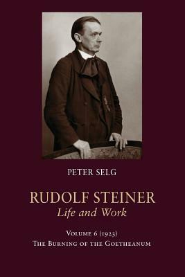 Rudolf Steiner, Life and Work: Volume 6: 1923: The Burning of the Goetheanum by Peter Selg