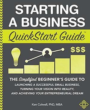 Starting a Business QuickStart Guide: The Simplified Beginner's Guide to Launching a Successful Small Business, Turning Your Vision into Reality, and ... by Ken Colwell, Ken Colwell