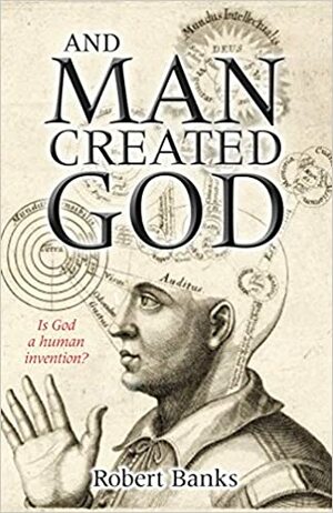 And Man Created God: Is God a Human Invention? by Robert Banks
