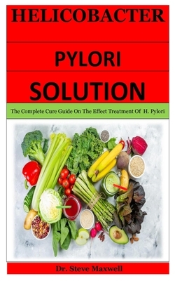 Helicobacter Pylori Solution: The Complete Cure Guide On The Effect Treatment Of H. Pylori by Steve Maxwell