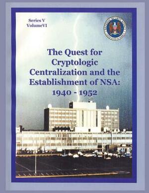 The Quest for Cryptologic Centralization and the Establishment of NSA: 1940-1952: Series V: The Early Postwar Period; Volume VI by Center for Cryptologic History, National Security Agency, Thomas L. Burns