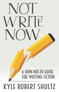 Not Write Now: A How-Not-To Guide for Writing Fiction by Kyle Robert Shultz