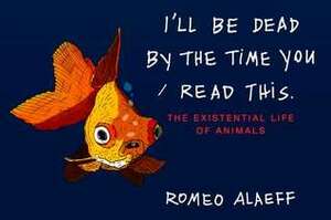 I'll Be Dead by the Time You Read This: The Existential Life of Animals by Romeo Alaeff