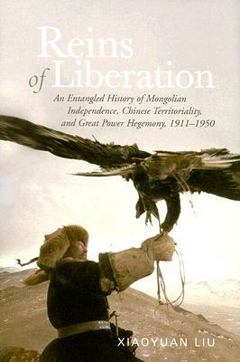 Reins of Liberation: An Entangled History of Mongolian Independence, Chinese Territoriality, and Great Power Hegemony, 1911-1950 by Xiaoyuan Liu
