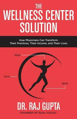 The Wellness Center Solution: How Physicians Can Transform Their Practices, Their Income, and Their Lives by Raj Gupta