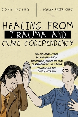 Healing From Trauma And Cure Codependency: How To Leave A Toxic Relationship Without Overthinking, Escape The Fear of Abandonment While Being Yourself by Ashley Anita Gray, John Myers Myers