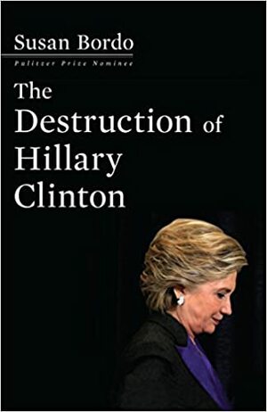 The Destruction of Hillary Clinton by Susan Bordo