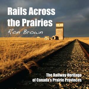 Rails Across the Prairies: The Railway Heritage of Canadaas Prairie Provinces by Ron Brown