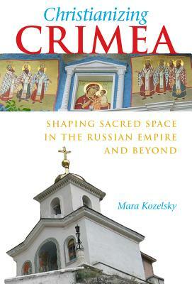 Christianizing Crimea: Shaping Sacred Space in the Russian Empire and Beyond by Mara Kozelsky