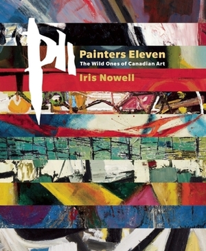 Painters Eleven: The Wild Ones of Canadian Art by Iris Nowell