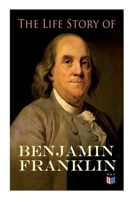 The Life Story of Benjamin Franklin: Autobiography - Ancestry & Early Life, Beginning Business in Philadelphia, First Public Service & Duties, Frankli by Frank Woodworth Pine, E. Boyd Smith, Benjamin Franklin
