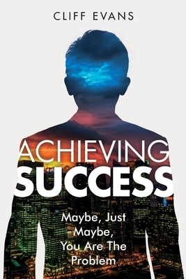 Achieving Success: Maybe, Just Maybe, You are the Problem by Cliff Evans