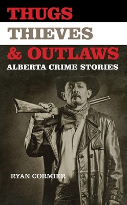 Thugs, Thieves, and Outlaws: Alberta Crime Stories by Ryan Cormier