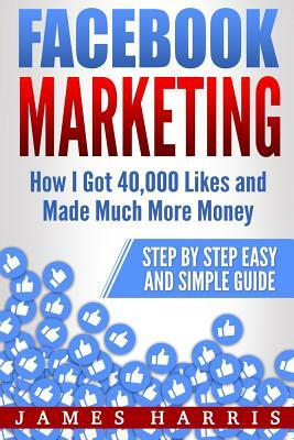 Facebook Marketing: How I Got 40,000 Likes and Made Much More Money - Step by Step Easy and Simple Guide by James Harris
