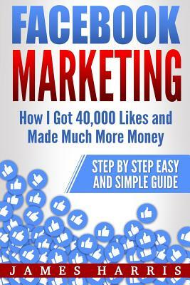 Facebook Marketing: How I Got 40,000 Likes and Made Much More Money - Step by Step Easy and Simple Guide by James Harris