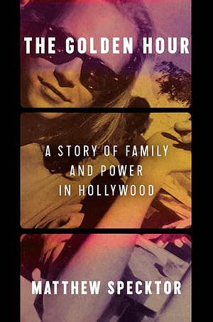 The Golden Hour: A Story of Family and Power in Hollywood by Matthew Specktor