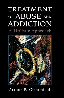Treatment of Abuse and Addiction: A Holistic Approach by Arthur P. Ciaramicoli