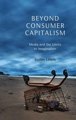 Beyond Consumer Capitalism: Media and the Limits to Imagination by Justin Lewis