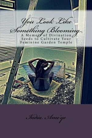 You Look Like Something Blooming: A Memoir of Divination Seeds to Cultivate Your Feminine Garden Temple by India Ame'ye