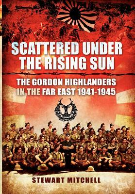 Scattered Under the Rising Sun: The Gordon Highlanders in the Far East 1941-1945 by Stewart Mitchell