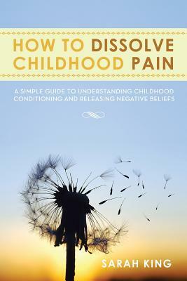 How to Dissolve Childhood Pain: A Simple Guide to Understanding Childhood Conditioning and Releasing Negative Beliefs by Sarah King