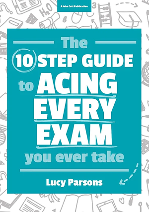 The Ten Step Guide to Acing Every Exam You Ever Take by Lucy Parsons