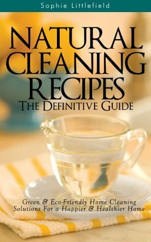 Natural Cleaning Recipes - The Definitive Guide: Green & Eco-Friendly Home Cleaning Solutions for a Happier & Healthier Home by Sophie Littlefield