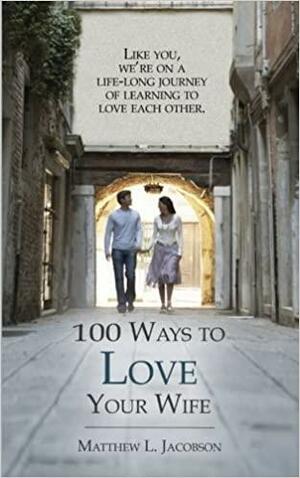 100 Ways to Love Your Wife: A Life-Long Journey of Learning to Love by Matthew L. Jacobson, Matthew L. Jacobson