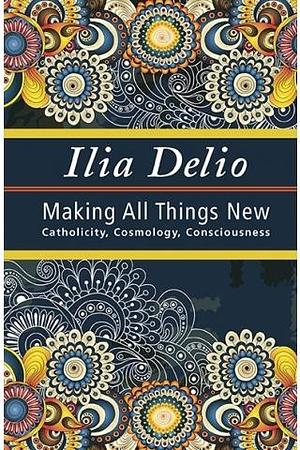 Making All things New: Catholicity, Cosmology, Consciousness by Ilia Delio, Ilia Delio