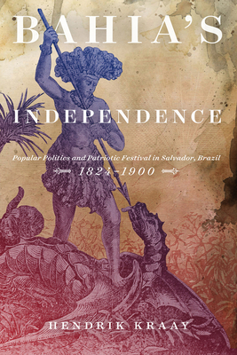 Bahia's Independence: Popular Politics and Patriotic Festival in Salvador, Brazil, 1824-1900 by Hendrik Kraay