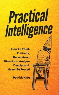 Practical Intelligence: How to Think Critically, Deconstruct Situations, Analyze Deeply, and Never Be Fooled by Patrick King