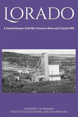 Lorado: A Saskatchewan Cold War Uranium Mine and Custom Mill by Patty Ogilvie-Evans, Ian Wilson, Laurier L. Schramm