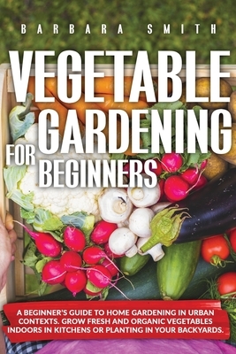 Vegetable Gardening for Beginners: A Beginner's Guide to Home Gardening in Urban Contexts. Grow Fresh and Organic Vegetables Indoors in Kitchens or Pl by Barbara Smith