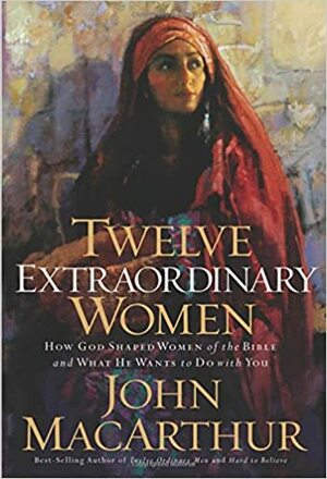 Twelve Extraordinary Women: How God Shaped Women of the Bible, and What He Wants to Do with You by John MacArthur