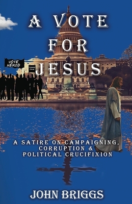 A Vote for Jesus: A Satire on Campaigning, Corruption & Political Crucifixion by John Briggs