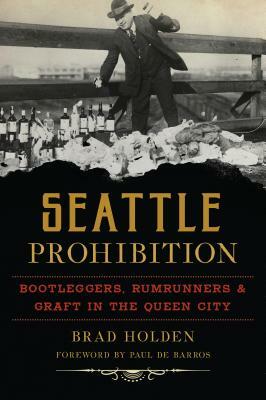 Seattle Prohibition: Bootleggers, Rumrunners and Graft in the Queen City by Brad Holden