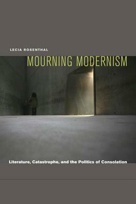 Mourning Modernism: Literature, Catastrophe, and the Politics of Consolation by Lecia Rosenthal