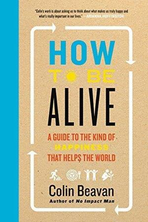 How to Be Alive: No Impact Man's Guide to a High Impact Life by Colin Beavan, Colin Beavan