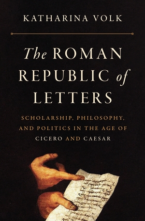 The Roman Republic of Letters: Scholarship, Philosophy, and Politics in the Age of Cicero and Caesar by Katharina Volk